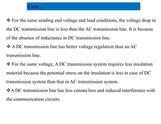  For the same sending end voltage and load conditions, the voltage drop in
the DC transmission line is less than the AC transmission line. It is because
of the absence of inductance in DC transmission line.
 A DC transmission line has better voltage regulation than an AC
transmission line.
 For the same voltage, A DC transmission system requires less insulation
Cont…
 For the same voltage, A DC transmission system requires less insulation
material because the potential stress on the insulation is less in case of DC
transmission system than that in AC transmission system.
A DC transmission line has less corona loss and reduced interference with
the communication circuits.
23
2/20/2023
 
