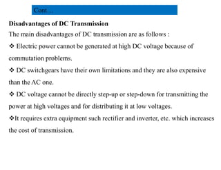 Disadvantages of DC Transmission
The main disadvantages of DC transmission are as follows :
 Electric power cannot be generated at high DC voltage because of
commutation problems.
 DC switchgears have their own limitations and they are also expensive
than the AC one.
Cont…
than the AC one.
 DC voltage cannot be directly step-up or step-down for transmitting the
power at high voltages and for distributing it at low voltages.
It requires extra equipment such rectifier and inverter, etc. which increases
the cost of transmission.
24
2/20/2023
 