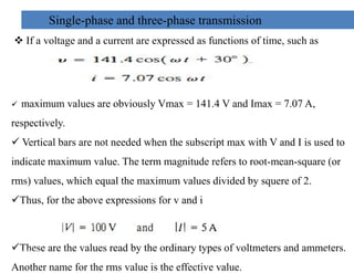 Single-phase and three-phase transmission
 If a voltage and a current are expressed as functions of time, such as
 maximum values are obviously Vmax = 141.4 V and Imax = 7.07 A,
respectively.
 Vertical bars are not needed when the subscript max with V and I is used to
 Vertical bars are not needed when the subscript max with V and I is used to
indicate maximum value. The term magnitude refers to root-mean-square (or
rms) values, which equal the maximum values divided by squere of 2.
Thus, for the above expressions for v and i
These are the values read by the ordinary types of voltmeters and ammeters.
Another name for the rms value is the effective value.
26
2/20/2023
 