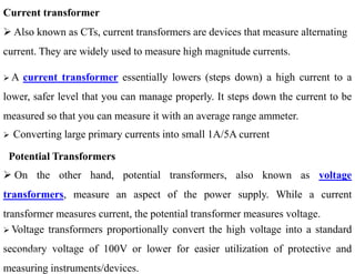 Current transformer
 Also known as CTs, current transformers are devices that measure alternating
current. They are widely used to measure high magnitude currents.
 A current transformer essentially lowers (steps down) a high current to a
lower, safer level that you can manage properly. It steps down the current to be
measured so that you can measure it with an average range ammeter.
 Converting large primary currents into small 1A/5A current
Potential Transformers
 On the other hand, potential transformers, also known as voltage
transformers, measure an aspect of the power supply. While a current
transformer measures current, the potential transformer measures voltage.
 Converting large primary currents into small 1A/5A current
 Voltage transformers proportionally convert the high voltage into a standard
secondary voltage of 100V or lower for easier utilization of protective and
measuring instruments/devices.
33
2/20/2023
 