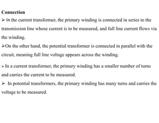 Connection
 In the current transformer, the primary winding is connected in series to the
transmission line whose current is to be measured, and full line current flows via
the winding.
On the other hand, the potential transformer is connected in parallel with the
circuit, meaning full line voltage appears across the winding.
 In a current transformer, the primary winding has a smaller number of turns
and carries the current to be measured.
 In potential transformers, the primary winding has many turns and carries the
voltage to be measured.
34
2/20/2023
 