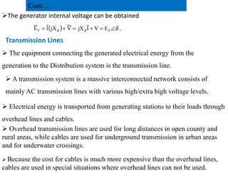 The generator internal voltage can be obtained
Transmission Lines
 The equipment connecting the generated electrical energy from the
generation to the Distribution system is the transmission line.
 A transmission system is a massive interconnected network consists of
mainly AC transmission lines with various high/extra high voltage levels.
Cont…
mainly AC transmission lines with various high/extra high voltage levels.
 Electrical energy is transported from generating stations to their loads through
overhead lines and cables.
 Overhead transmission lines are used for long distances in open county and
rural areas, while cables are used for underground transmission in urban areas
and for underwater crossings.
 Because the cost for cables is much more expensive than the overhead lines,
cables are used in special situations where overhead lines can not be used.
36
2/20/2023
 
