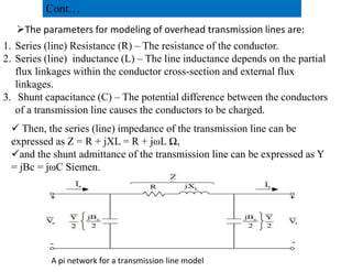 The parameters for modeling of overhead transmission lines are:
1. Series (line) Resistance (R) – The resistance of the conductor.
2. Series (line) inductance (L) – The line inductance depends on the partial
flux linkages within the conductor cross-section and external flux
linkages.
3. Shunt capacitance (C) – The potential difference between the conductors
of a transmission line causes the conductors to be charged.
 Then, the series (line) impedance of the transmission line can be
expressed as Z = R + jXL = R + jωL Ω,
Cont…
expressed as Z = R + jXL = R + jωL Ω,
and the shunt admittance of the transmission line can be expressed as Y
= jBc = jωC Siemen.
A pi network for a transmission line model
37
2/20/2023
 