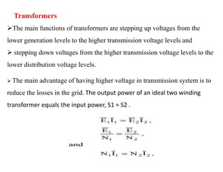 Transformers
The main functions of transformers are stepping up voltages from the
lower generation levels to the higher transmission voltage levels and
 stepping down voltages from the higher transmission voltage levels to the
lower distribution voltage levels.
 The main advantage of having higher voltage in transmission system is to
reduce the losses in the grid. The output power of an ideal two winding
transformer equals the input power, S1 = S2 .
38
2/20/2023
 