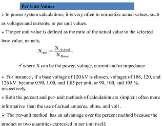 Per Unit Values
 In power system calculations, it is very often to normalize actual values, such
as voltages and currents, to per unit values.
 The per unit value is defined as the ratio of the actual value to the selected
base value, namely,
where X can be the power, voltage, current and/or impedance.
where X can be the power, voltage, current and/or impedance.
 For instance , if a base voltage of 120 kV is chosen, voltages of 108, 120, and
126 kV become 0.90, 1.00, and 1.05 per unit, or 90, 100, and 105 %.
respectively.
 Both the percent and per- unit methods of calculation are simpler : often more
informative than the use of actual amperes, ohms, and volt .
 The per-unit method has an advantage over the percent method because the
product or two quantities expressed in per unit itself,
44
2/20/2023
 