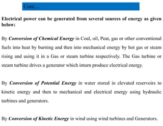 Electrical power can be generated from several sources of energy as given
below:
By Conversion of Chemical Energy in Coal, oil, Peat, gas or other conventional
fuels into heat by burning and then into mechanical energy by hot gas or steam
rising and using it in a Gas or steam turbine respectively. The Gas turbine or
steam turbine drives a generator which inturn produce electrical energy.
Cont....
steam turbine drives a generator which inturn produce electrical energy.
By Conversion of Potential Energy in water stored in elevated reservoirs to
kinetic energy and then to mechanical and electrical energy using hydraulic
turbines and generators.
By Conversion of Kinetic Energy in wind using wind turbines and Generators.
5
2/20/2023
 