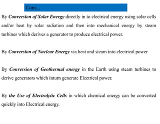 By Conversion of Solar Energy directly in to electrical energy using solar cells
and/or heat by solar radiation and then into mechanical energy by steam
turbines which derives a generator to produce electrical power.
By Conversion of Nuclear Energy via heat and steam into electrical power
Cont...
By Conversion of Geothermal energy in the Earth using steam turbines to
derive generators which inturn generate Electrical power.
By the Use of Electrolytic Cells in which chemical energy can be converted
quickly into Electrical energy.
6
2/20/2023
 
