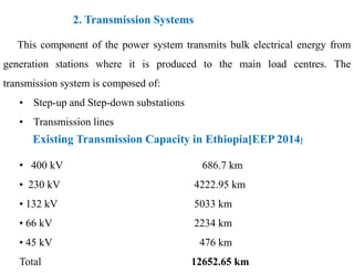 Existing Transmission Capacity in Ethiopia[EEP 2014]
2. Transmission Systems
This component of the power system transmits bulk electrical energy from
generation stations where it is produced to the main load centres. The
transmission system is composed of:
• Step-up and Step-down substations
• Transmission lines
Existing Transmission Capacity in Ethiopia[EEP 2014]
• 400 kV 686.7 km
• 230 kV 4222.95 km
• 132 kV 5033 km
• 66 kV 2234 km
• 45 kV 476 km
Total 12652.65 km
9
2/20/2023
 