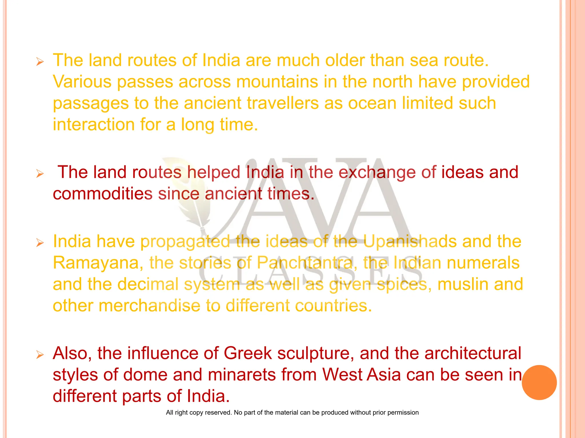  The land routes of India are much older than sea route.
Various passes across mountains in the north have provided
passages to the ancient travellers as ocean limited such
interaction for a long time.
 The land routes helped India in the exchange of ideas and
commodities since ancient times.
 India have propagated the ideas of the Upanishads and the
Ramayana, the stories of Panchtantra, the Indian numerals
and the decimal system as well as given spices, muslin and
other merchandise to different countries.
 Also, the influence of Greek sculpture, and the architectural
styles of dome and minarets from West Asia can be seen in
different parts of India.
All right copy reserved. No part of the material can be produced without prior permission
 