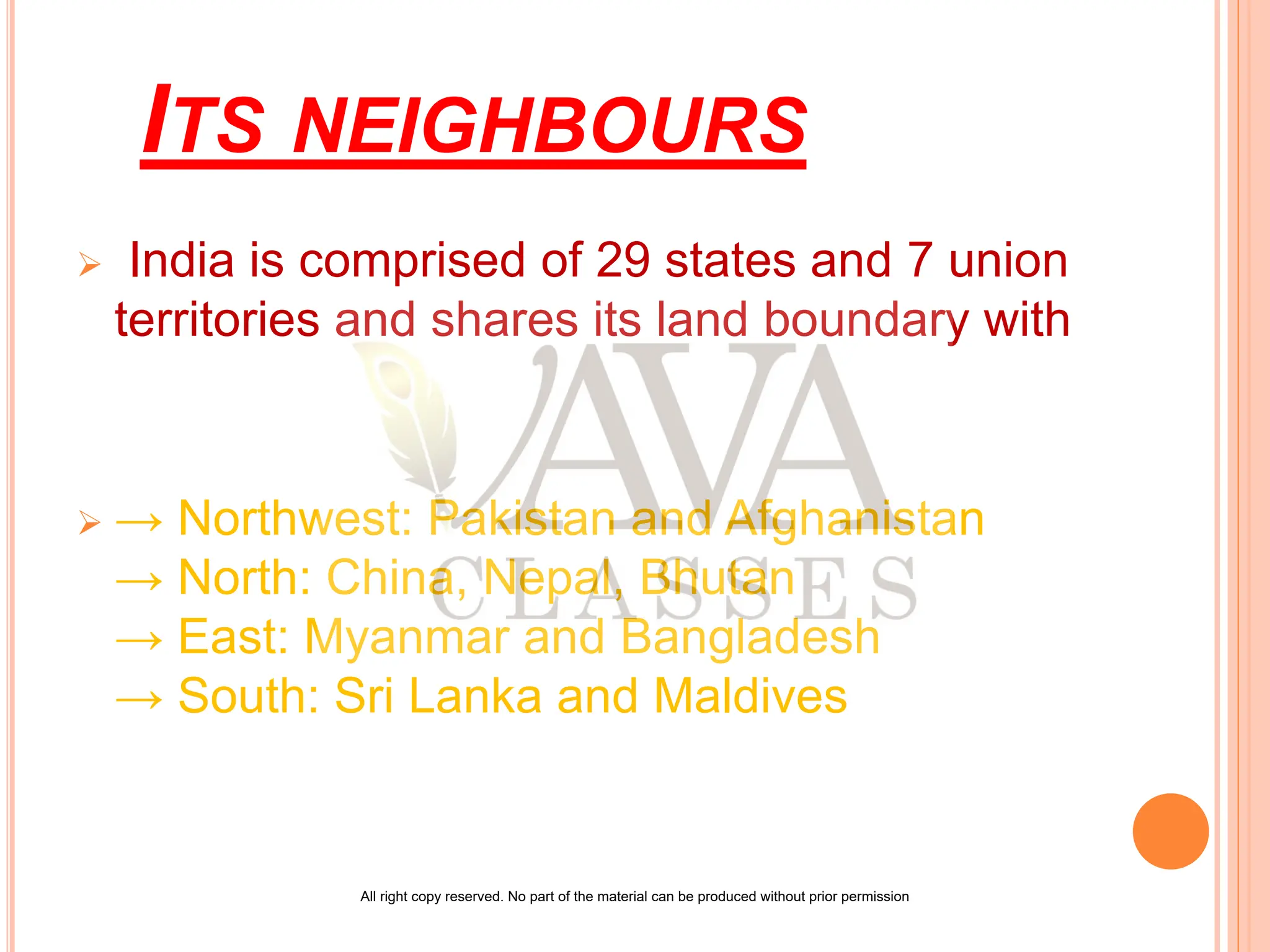 ITS NEIGHBOURS
 India is comprised of 29 states and 7 union
territories and shares its land boundary with
 → Northwest: Pakistan and Afghanistan
→ North: China, Nepal, Bhutan
→ East: Myanmar and Bangladesh
→ South: Sri Lanka and Maldives
All right copy reserved. No part of the material can be produced without prior permission
 