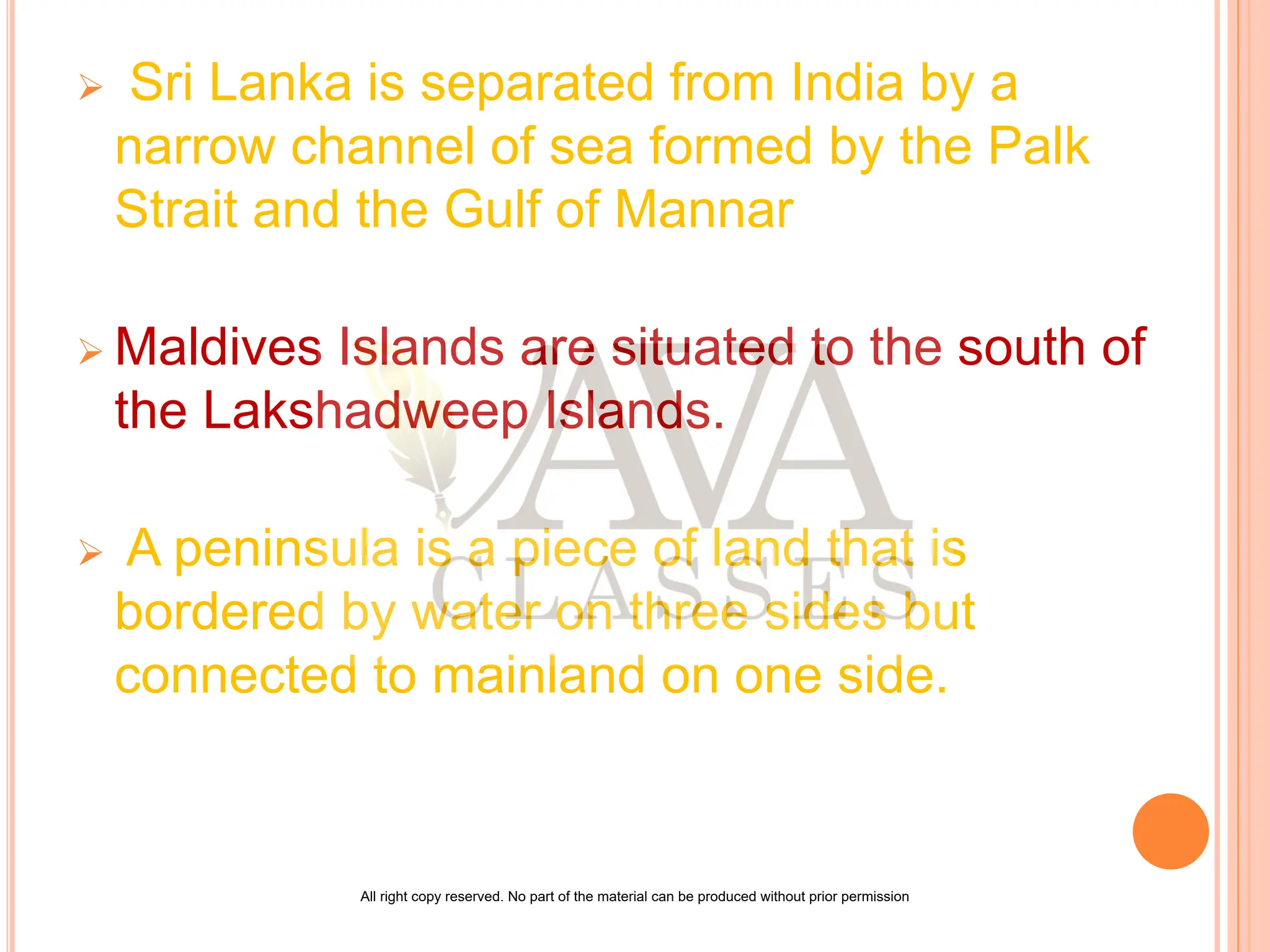  Sri Lanka is separated from India by a
narrow channel of sea formed by the Palk
Strait and the Gulf of Mannar
 Maldives Islands are situated to the south of
the Lakshadweep Islands.
 A peninsula is a piece of land that is
bordered by water on three sides but
connected to mainland on one side.
All right copy reserved. No part of the material can be produced without prior permission
 