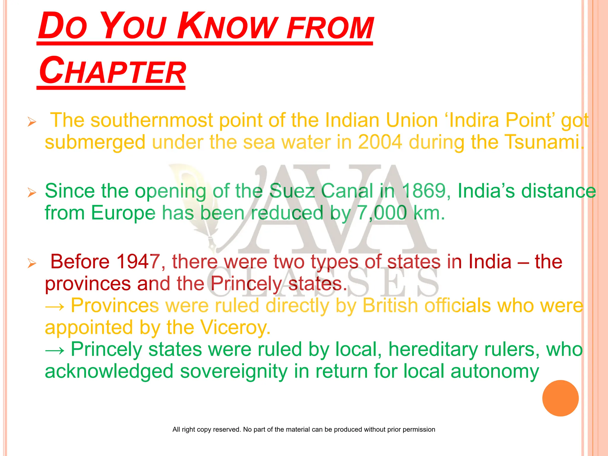 DO YOU KNOW FROM
CHAPTER
 The southernmost point of the Indian Union ‘Indira Point’ got
submerged under the sea water in 2004 during the Tsunami.
 Since the opening of the Suez Canal in 1869, India’s distance
from Europe has been reduced by 7,000 km.
 Before 1947, there were two types of states in India – the
provinces and the Princely states.
→ Provinces were ruled directly by British officials who were
appointed by the Viceroy.
→ Princely states were ruled by local, hereditary rulers, who
acknowledged sovereignity in return for local autonomy
All right copy reserved. No part of the material can be produced without prior permission
 