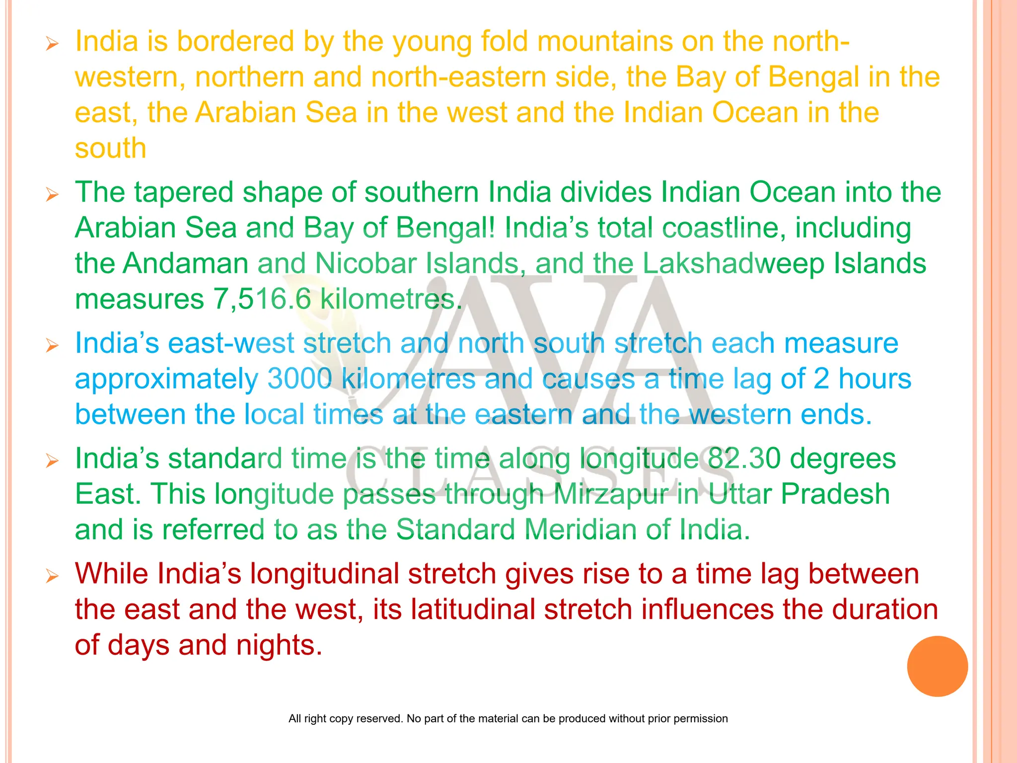  India is bordered by the young fold mountains on the north-
western, northern and north-eastern side, the Bay of Bengal in the
east, the Arabian Sea in the west and the Indian Ocean in the
south
 The tapered shape of southern India divides Indian Ocean into the
Arabian Sea and Bay of Bengal! India’s total coastline, including
the Andaman and Nicobar Islands, and the Lakshadweep Islands
measures 7,516.6 kilometres.
 India’s east-west stretch and north south stretch each measure
approximately 3000 kilometres and causes a time lag of 2 hours
between the local times at the eastern and the western ends.
 India’s standard time is the time along longitude 82.30 degrees
East. This longitude passes through Mirzapur in Uttar Pradesh
and is referred to as the Standard Meridian of India.
 While India’s longitudinal stretch gives rise to a time lag between
the east and the west, its latitudinal stretch influences the duration
of days and nights.
All right copy reserved. No part of the material can be produced without prior permission
 
