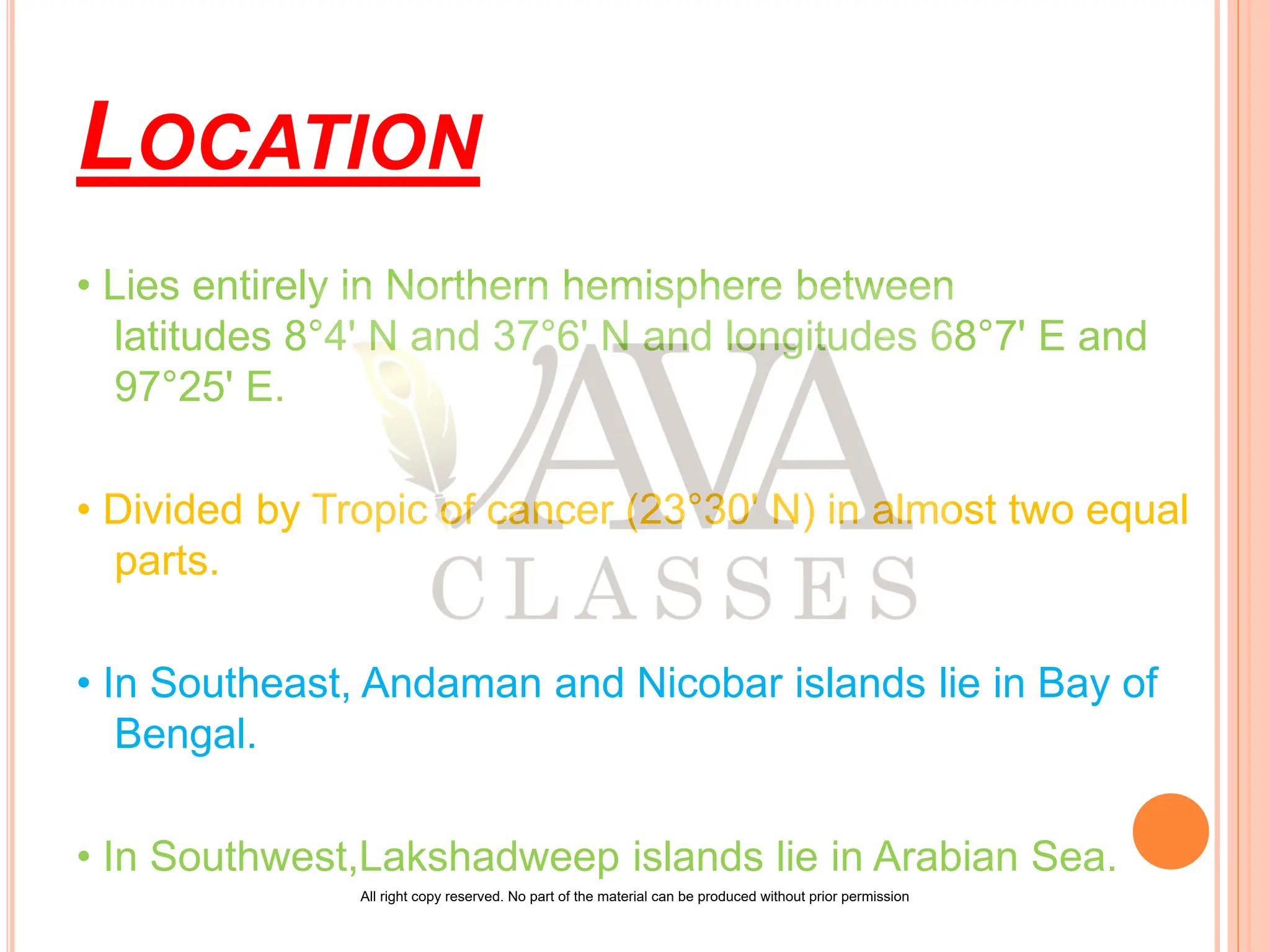 LOCATION
• Lies entirely in Northern hemisphere between
latitudes 8°4' N and 37°6' N and longitudes 68°7' E and
97°25' E.
• Divided by Tropic of cancer (23°30' N) in almost two equal
parts.
• In Southeast, Andaman and Nicobar islands lie in Bay of
Bengal.
• In Southwest,Lakshadweep islands lie in Arabian Sea.
All right copy reserved. No part of the material can be produced without prior permission
 