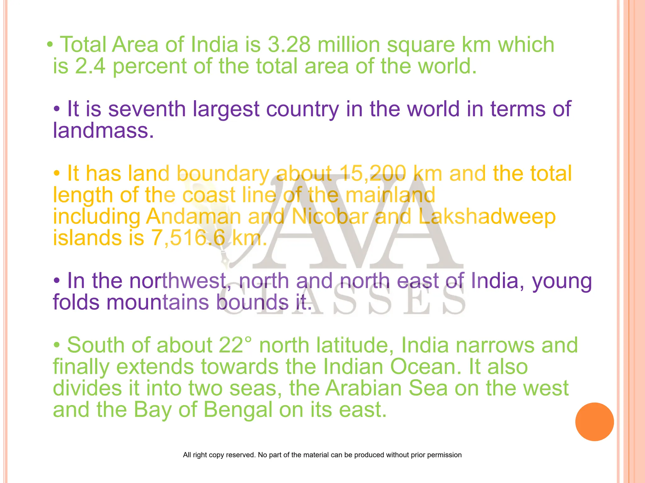 • Total Area of India is 3.28 million square km which
is 2.4 percent of the total area of the world.
• It is seventh largest country in the world in terms of
landmass.
• It has land boundary about 15,200 km and the total
length of the coast line of the mainland
including Andaman and Nicobar and Lakshadweep
islands is 7,516.6 km.
• In the northwest, north and north east of India, young
folds mountains bounds it.
• South of about 22° north latitude, India narrows and
finally extends towards the Indian Ocean. It also
divides it into two seas, the Arabian Sea on the west
and the Bay of Bengal on its east.
All right copy reserved. No part of the material can be produced without prior permission
 