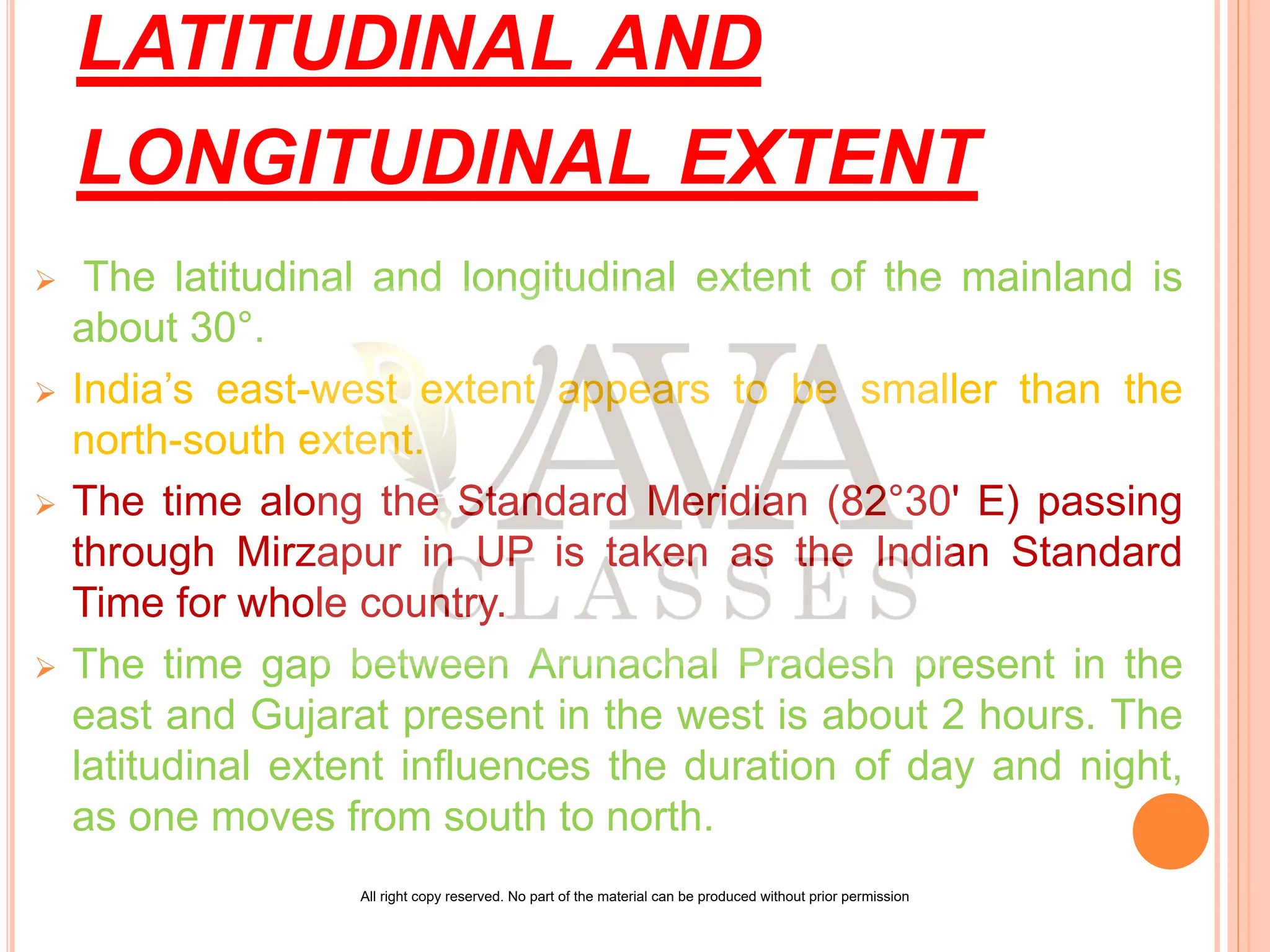 LATITUDINAL AND
LONGITUDINAL EXTENT
 The latitudinal and longitudinal extent of the mainland is
about 30°.
 India’s east-west extent appears to be smaller than the
north-south extent.
 The time along the Standard Meridian (82°30' E) passing
through Mirzapur in UP is taken as the Indian Standard
Time for whole country.
 The time gap between Arunachal Pradesh present in the
east and Gujarat present in the west is about 2 hours. The
latitudinal extent influences the duration of day and night,
as one moves from south to north.
All right copy reserved. No part of the material can be produced without prior permission
 