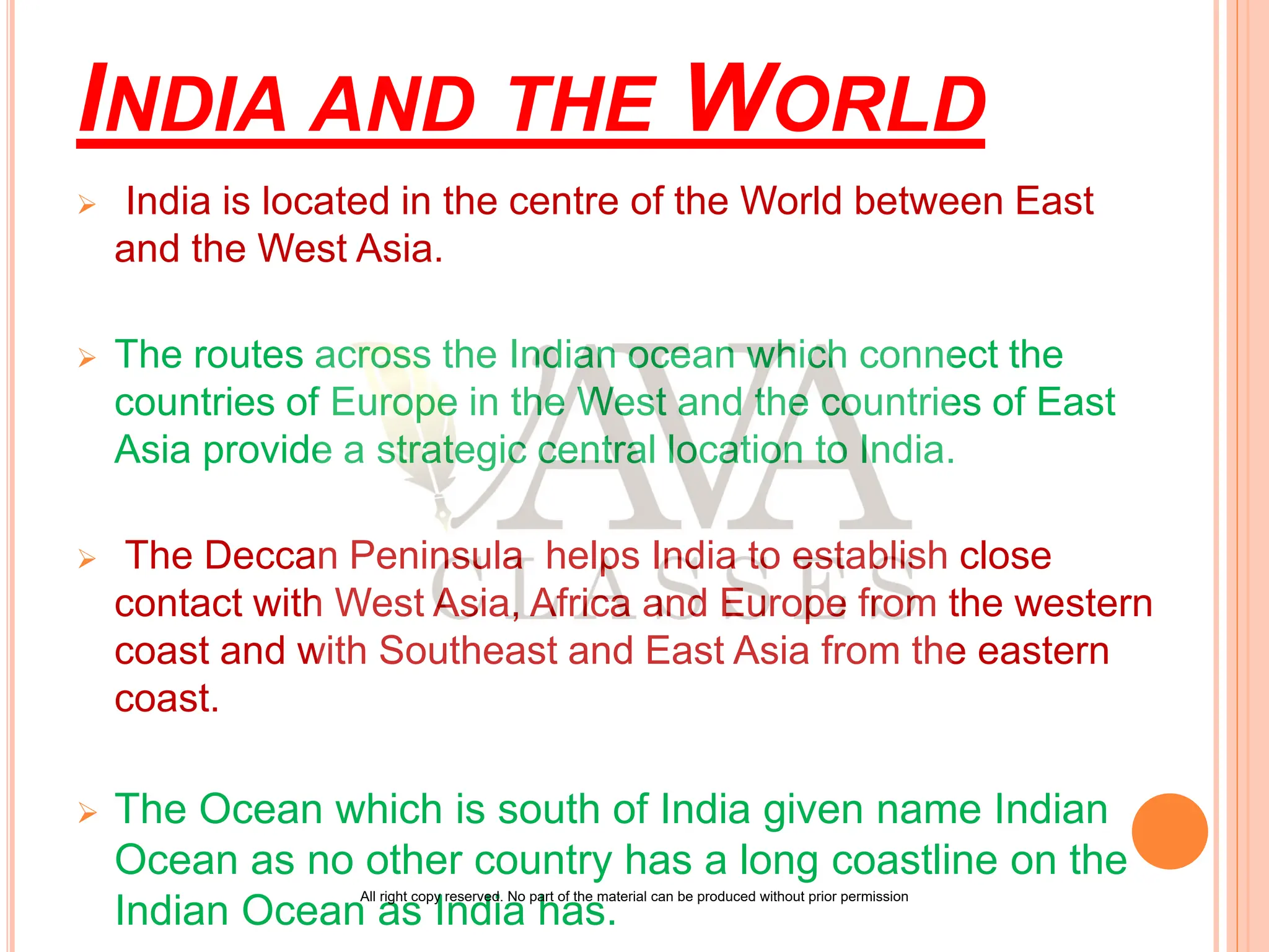 INDIA AND THE WORLD
 India is located in the centre of the World between East
and the West Asia.
 The routes across the Indian ocean which connect the
countries of Europe in the West and the countries of East
Asia provide a strategic central location to India.
 The Deccan Peninsula helps India to establish close
contact with West Asia, Africa and Europe from the western
coast and with Southeast and East Asia from the eastern
coast.
 The Ocean which is south of India given name Indian
Ocean as no other country has a long coastline on the
Indian Ocean as India has.
All right copy reserved. No part of the material can be produced without prior permission
 