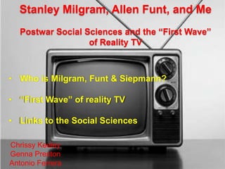 Stanley Milgram, Allen Funt, and Me
   Postwar Social Sciences and the “First Wave”
                   of Reality TV



• Who is Milgram, Funt & Siepmann?

• “First Wave” of reality TV

• Links to the Social Sciences

Chrissy Keeley
Genna Preston
Antonio Ferrera
 