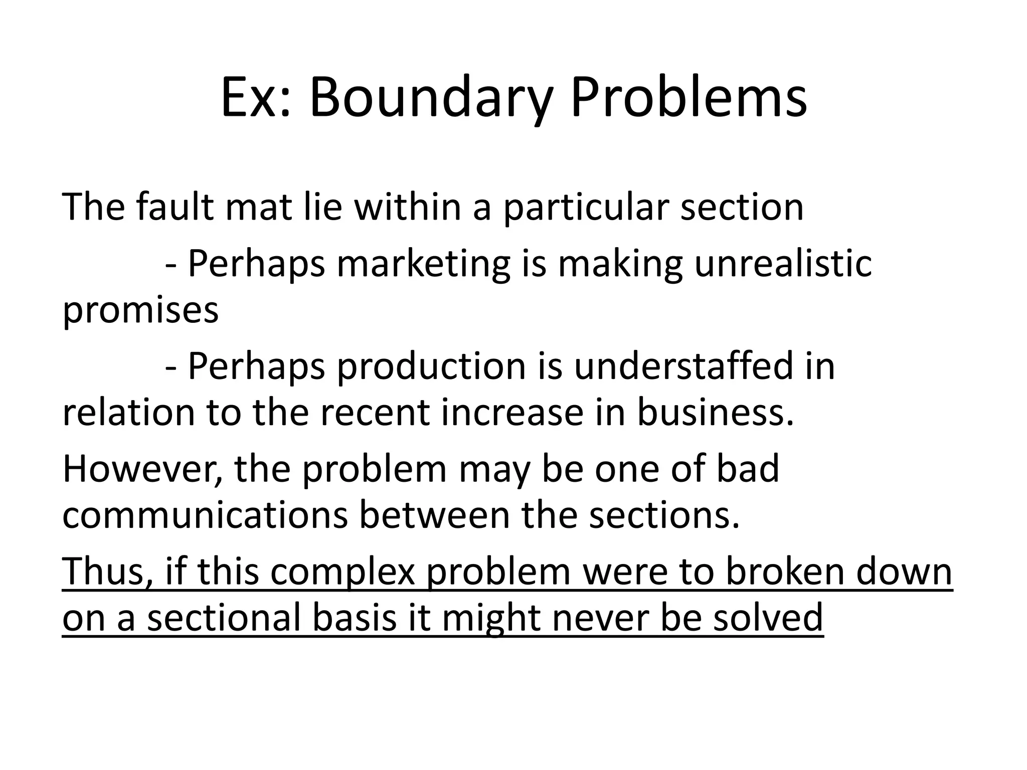 Ex: Boundary Problems
The fault mat lie within a particular section
       - Perhaps marketing is making unrealistic
promises
       - Perhaps production is understaffed in
relation to the recent increase in business.
However, the problem may be one of bad
communications between the sections.
Thus, if this complex problem were to broken down
on a sectional basis it might never be solved
 