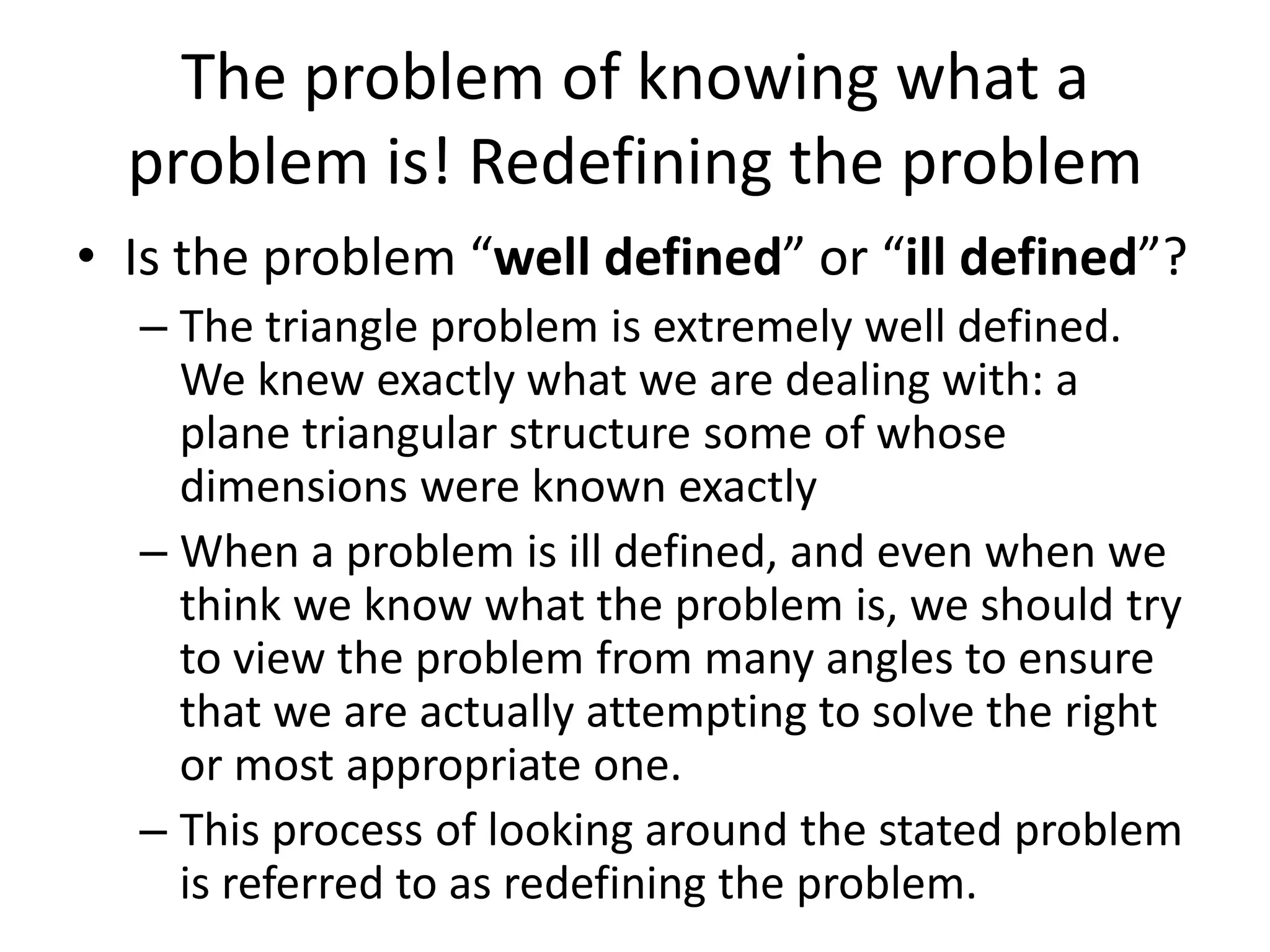 The problem of knowing what a
  problem is! Redefining the problem
• Is the problem “well defined” or “ill defined”?
  – The triangle problem is extremely well defined.
    We knew exactly what we are dealing with: a
    plane triangular structure some of whose
    dimensions were known exactly
  – When a problem is ill defined, and even when we
    think we know what the problem is, we should try
    to view the problem from many angles to ensure
    that we are actually attempting to solve the right
    or most appropriate one.
  – This process of looking around the stated problem
    is referred to as redefining the problem.
 