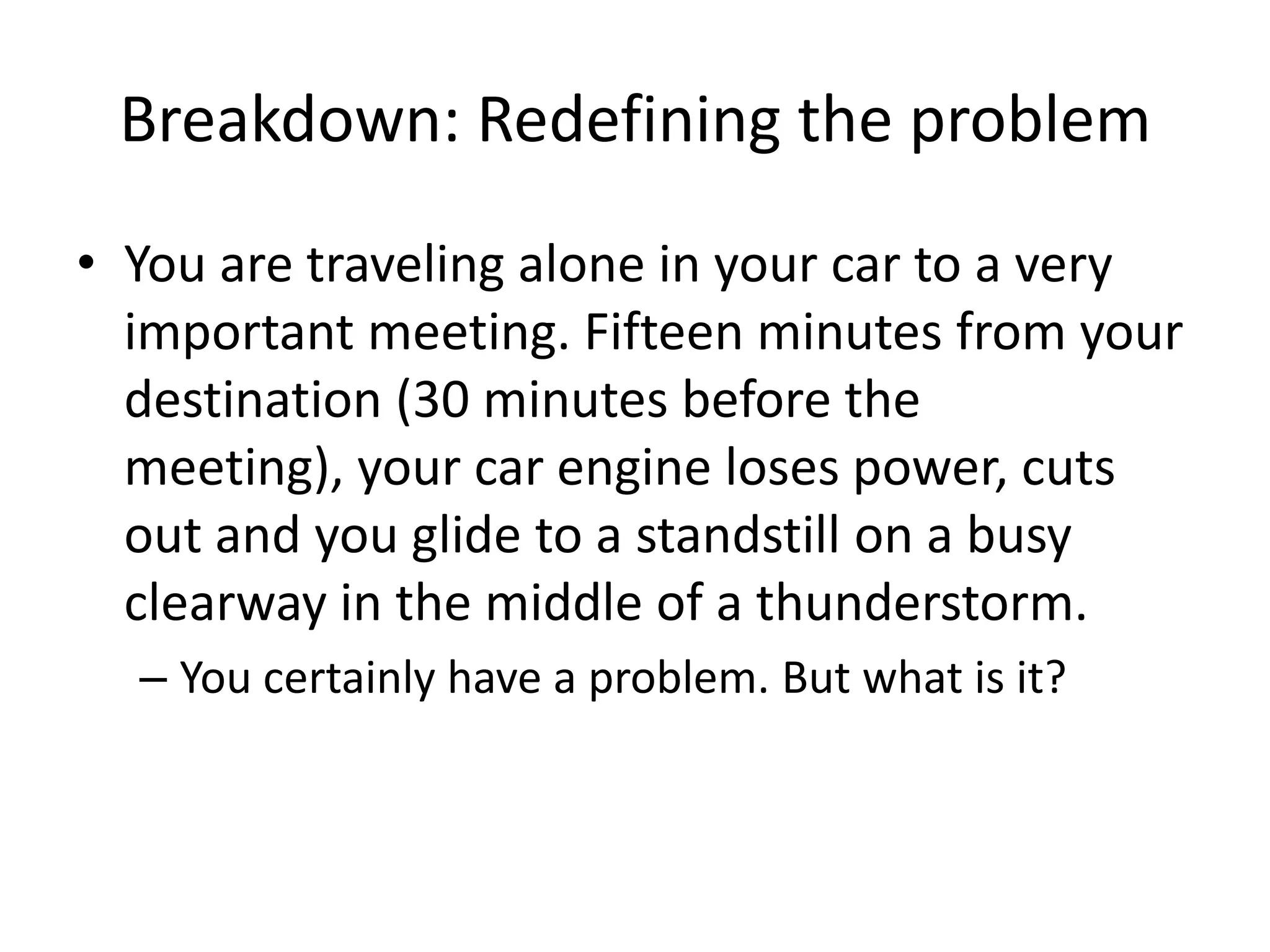 Breakdown: Redefining the problem
• You are traveling alone in your car to a very
  important meeting. Fifteen minutes from your
  destination (30 minutes before the
  meeting), your car engine loses power, cuts
  out and you glide to a standstill on a busy
  clearway in the middle of a thunderstorm.
  – You certainly have a problem. But what is it?
 