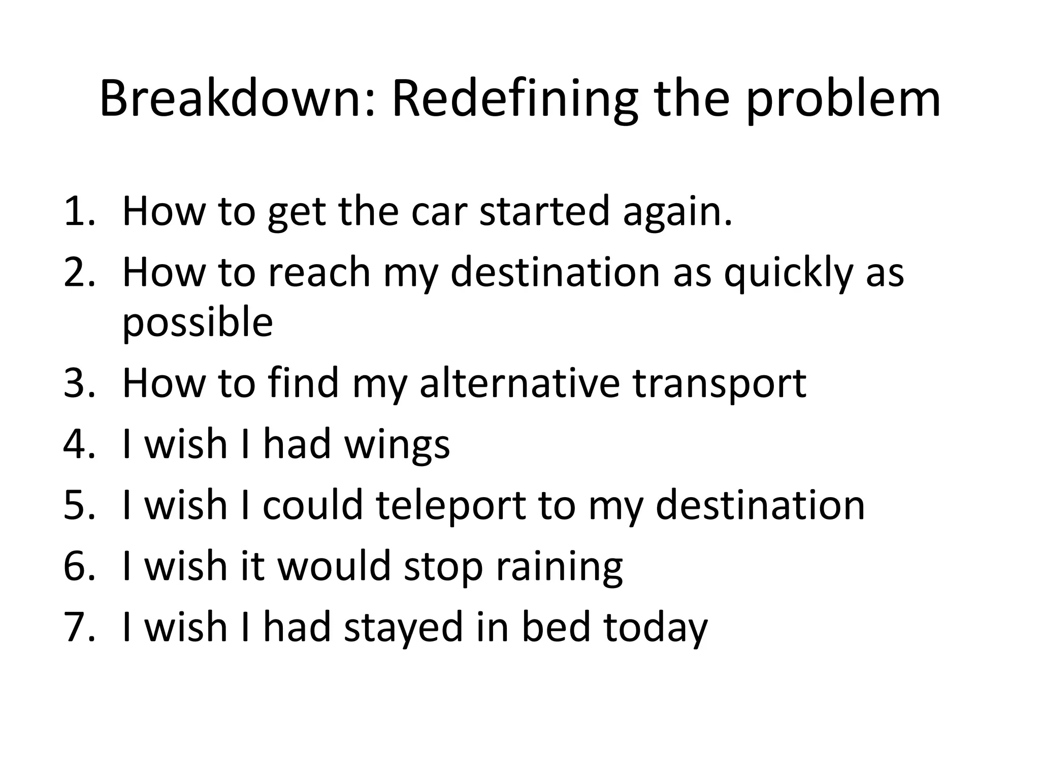 Breakdown: Redefining the problem
1. How to get the car started again.
2. How to reach my destination as quickly as
   possible
3. How to find my alternative transport
4. I wish I had wings
5. I wish I could teleport to my destination
6. I wish it would stop raining
7. I wish I had stayed in bed today
 