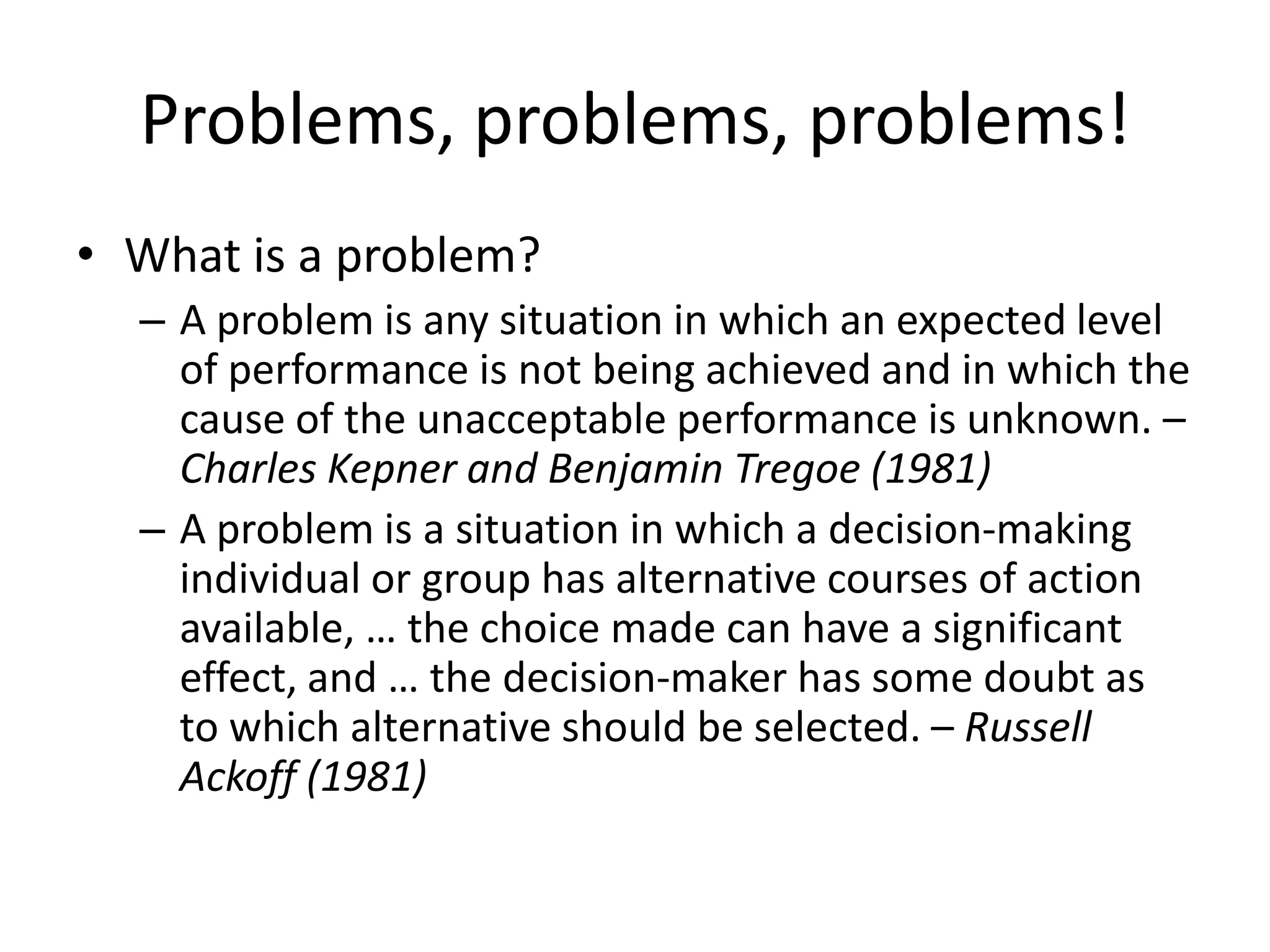 Problems, problems, problems!
• What is a problem?
  – A problem is any situation in which an expected level
    of performance is not being achieved and in which the
    cause of the unacceptable performance is unknown. –
    Charles Kepner and Benjamin Tregoe (1981)
  – A problem is a situation in which a decision-making
    individual or group has alternative courses of action
    available, … the choice made can have a significant
    effect, and … the decision-maker has some doubt as
    to which alternative should be selected. – Russell
    Ackoff (1981)
 