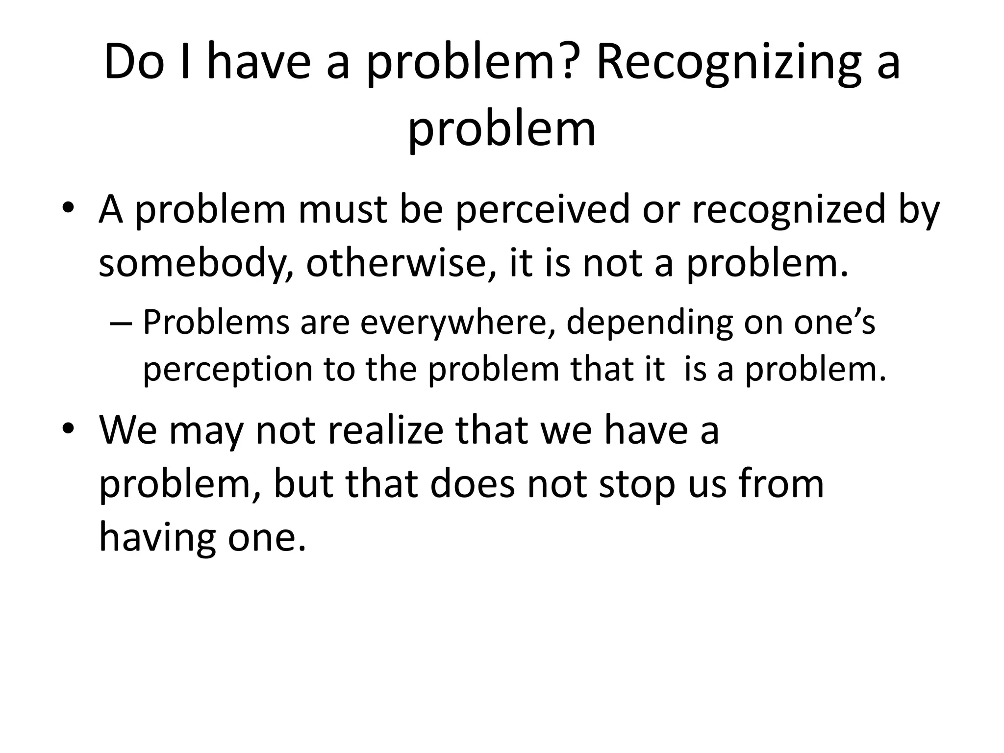 Do I have a problem? Recognizing a
                problem
• A problem must be perceived or recognized by
  somebody, otherwise, it is not a problem.
  – Problems are everywhere, depending on one’s
    perception to the problem that it is a problem.
• We may not realize that we have a
  problem, but that does not stop us from
  having one.
 