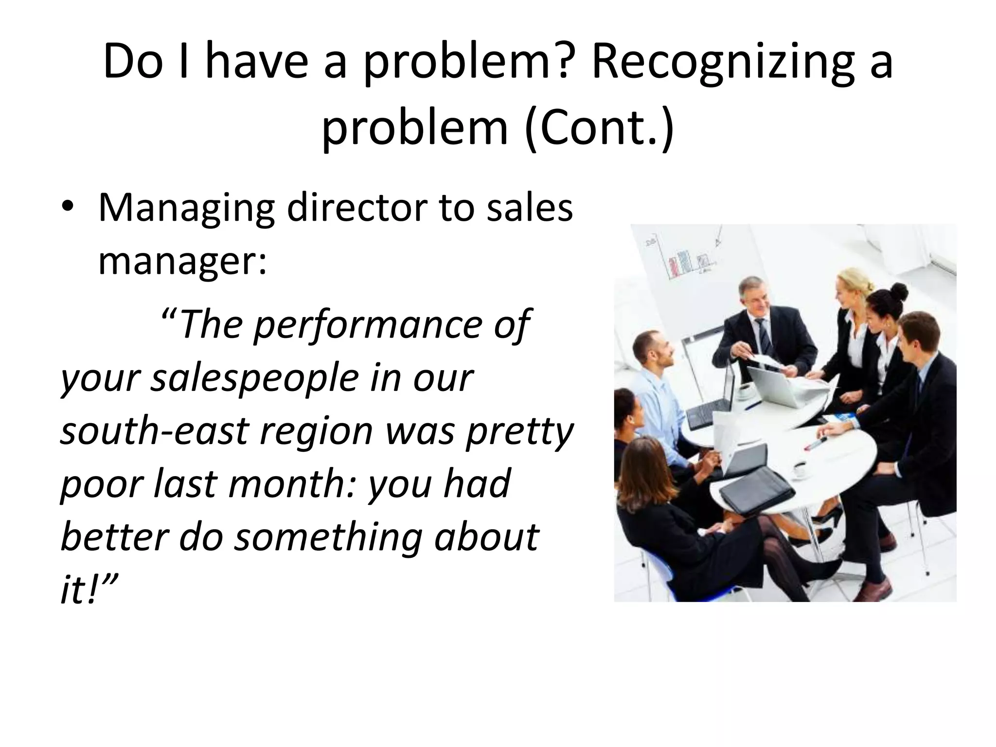 Do I have a problem? Recognizing a
            problem (Cont.)
• Managing director to sales
   manager:
      “The performance of
your salespeople in our
south-east region was pretty
poor last month: you had
better do something about
it!”
 