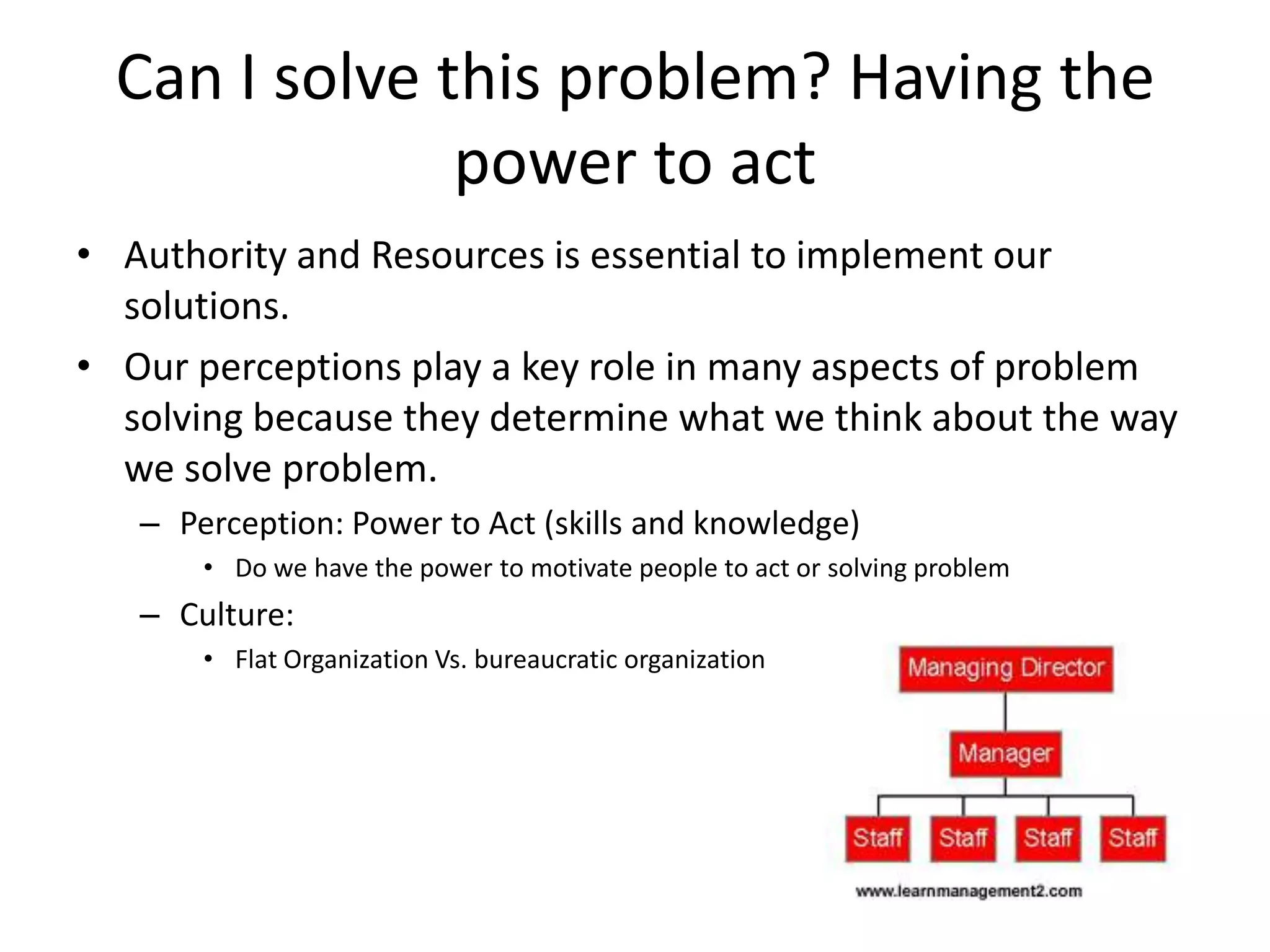Can I solve this problem? Having the
               power to act
• Authority and Resources is essential to implement our
  solutions.
• Our perceptions play a key role in many aspects of problem
  solving because they determine what we think about the way
  we solve problem.
   – Perception: Power to Act (skills and knowledge)
       • Do we have the power to motivate people to act or solving problem
   – Culture:
       • Flat Organization Vs. bureaucratic organization
 