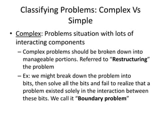 Classifying Problems: Complex Vs
                 Simple
• Complex: Problems situation with lots of
  interacting components
  – Complex problems should be broken down into
    manageable portions. Referred to “Restructuring”
    the problem
  – Ex: we might break down the problem into
    bits, then solve all the bits and fail to realize that a
    problem existed solely in the interaction between
    these bits. We call it “Boundary problem”
 