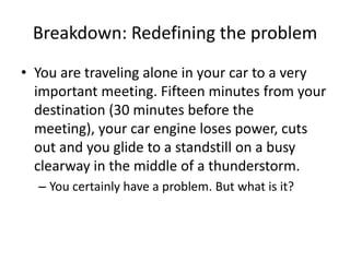 Breakdown: Redefining the problem
• You are traveling alone in your car to a very
  important meeting. Fifteen minutes from your
  destination (30 minutes before the
  meeting), your car engine loses power, cuts
  out and you glide to a standstill on a busy
  clearway in the middle of a thunderstorm.
  – You certainly have a problem. But what is it?
 