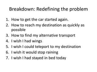 Breakdown: Redefining the problem
1. How to get the car started again.
2. How to reach my destination as quickly as
   possible
3. How to find my alternative transport
4. I wish I had wings
5. I wish I could teleport to my destination
6. I wish it would stop raining
7. I wish I had stayed in bed today
 