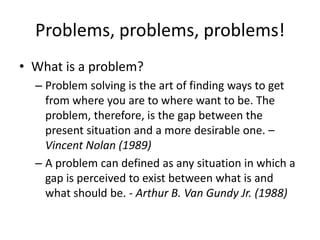 Problems, problems, problems!
• What is a problem?
  – Problem solving is the art of finding ways to get
    from where you are to where want to be. The
    problem, therefore, is the gap between the
    present situation and a more desirable one. –
    Vincent Nolan (1989)
  – A problem can defined as any situation in which a
    gap is perceived to exist between what is and
    what should be. - Arthur B. Van Gundy Jr. (1988)
 