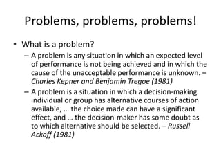 Problems, problems, problems!
• What is a problem?
  – A problem is any situation in which an expected level
    of performance is not being achieved and in which the
    cause of the unacceptable performance is unknown. –
    Charles Kepner and Benjamin Tregoe (1981)
  – A problem is a situation in which a decision-making
    individual or group has alternative courses of action
    available, … the choice made can have a significant
    effect, and … the decision-maker has some doubt as
    to which alternative should be selected. – Russell
    Ackoff (1981)
 