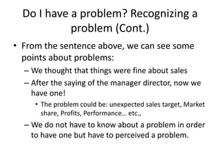 Do I have a problem? Recognizing a
            problem (Cont.)
• From the sentence above, we can see some
  points about problems:
  – We thought that things were fine about sales
  – After the saying of the manager director, now we
    have one!
     • The problem could be: unexpected sales target, Market
       share, Profits, Performance… etc.,
  – We do not have to know about a problem in order
    to have one but have to perceived a problem.
 