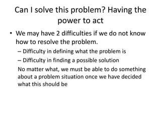 Can I solve this problem? Having the
              power to act
• We may have 2 difficulties if we do not know
  how to resolve the problem.
  – Difficulty in defining what the problem is
  – Difficulty in finding a possible solution
  No matter what, we must be able to do something
  about a problem situation once we have decided
  what this should be
 