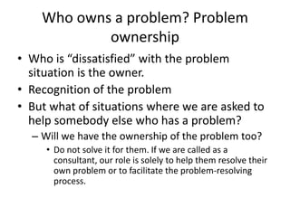 Who owns a problem? Problem
            ownership
• Who is “dissatisfied” with the problem
  situation is the owner.
• Recognition of the problem
• But what of situations where we are asked to
  help somebody else who has a problem?
  – Will we have the ownership of the problem too?
     • Do not solve it for them. If we are called as a
       consultant, our role is solely to help them resolve their
       own problem or to facilitate the problem-resolving
       process.
 