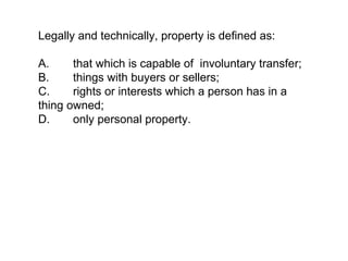 Legally and technically, property is defined as:

A.     that which is capable of involuntary transfer;
B.     things with buyers or sellers;
C.     rights or interests which a person has in a
thing owned;
D.     only personal property.
 
