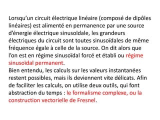 Lorsqu’un circuit électrique linéaire (composé de dipôles
linéaires) est alimenté en permanence par une source
d’énergie électrique sinusoïdale, les grandeurs
électriques du circuit sont toutes sinusoïdales de même
fréquence égale à celle de la source. On dit alors que
l’on est en régime sinusoïdal forcé et établi ou régime
sinusoïdal permanent.
Bien entendu, les calculs sur les valeurs instantanées
restent possibles, mais ils deviennent vite délicats. Afin
de faciliter les calculs, on utilise deux outils, qui font
abstraction du temps : le formalisme complexe, ou la
construction vectorielle de Fresnel.
 
