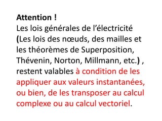 Attention !
Les lois générales de l’électricité
(Les lois des nœuds, des mailles et
les théorèmes de Superposition,
Thévenin, Norton, Millmann, etc.) ,
restent valables à condition de les
appliquer aux valeurs instantanées,
ou bien, de les transposer au calcul
complexe ou au calcul vectoriel.
 
