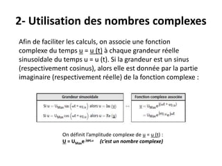 2- Utilisation des nombres complexes
Afin de faciliter les calculs, on associe une fonction
complexe du temps u = u (t) à chaque grandeur réelle
sinusoïdale du temps u = u (t). Si la grandeur est un sinus
(respectivement cosinus), alors elle est donnée par la partie
imaginaire (respectivement réelle) de la fonction complexe :
On définit l’amplitude complexe de u = u (t) :
U = UMaxe jϕ0,u (c’est un nombre complexe)
 