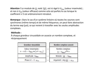 Attention ! Le module de U, noté |U|, est ici égal à UMax (valeur maximale) ;
et non à UEff (valeur efficace) comme cela est parfois le cas lorsque le
coefficient √ 2 est arbitrairement introduit.
Remarque : Dans le cas d’un système linéaire où toutes les sources sont
synchrones (même temps) et de même fréquence, on peut faire abstraction
du terme exp (jωt), ce qui revient à travailler avec les seules amplitudes
complexes.
Méthode :
À chaque grandeur sinusoïdale on associe un nombre complexe, et
réciproquement
 