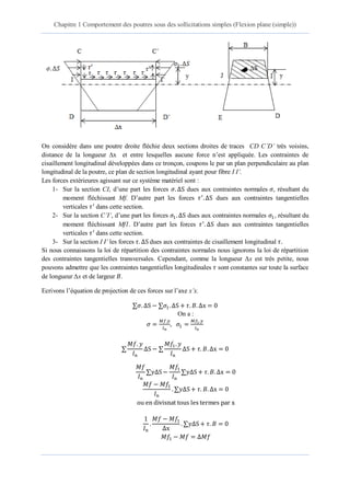Chapitre 1 Comportement des poutres sous des sollicitations simples (Flexion plane (simple))
3 éme année Licence Dr. Belkadi .A.A 11
On considère dans une poutre droite fléchie deux sections droites de traces CD C’D’ très voisins,
distance de la longueur ∆x et entre lesquelles aucune force n’est appliquée. Les contraintes de
cisaillement longitudinal développées dans ce tronçon, coupons le par un plan perpendiculaire au plan
longitudinal de la poutre, ce plan de section longitudinal ayant pour fibre I I’.
Les forces extérieures agissant sur ce système matériel sont :
1- Sur la section CI, d’une part les forces ∆S dues aux contraintes normales , résultant du
moment fléchissant Mf. D’autre part les forces ∆S dues aux contraintes tangentielles
verticales dans cette section.
2- Sur la section C’I’, d’une part les forces 1 ∆S dues aux contraintes normales 1, résultant du
moment fléchissant Mf1. D’autre part les forces ∆S dues aux contraintes tangentielles
verticales dans cette section.
3- Sur la section I I’ les forces ∆S dues aux contraintes de cisaillement longitudinal
Si nous connaissons la loi de répartition des contraintes normales nous ignorons la loi de répartition
des contraintes tangentielles transversales. Cependant, comme la longueur ∆x est très petite, nous
pouvons admettre que les contraintes tangentielles longitudinales sont constantes sur toute la surface
de longueur ∆x et de largeur .
Ecrivons l’équation de projection de ces forces sur l’axe x’x.
∆S 1 ∆S ∆
On a :
1
∆S
1
∆S ∆
∆S
1
∆S ∆
1
∆S ∆
1
∆
∆S
1 ∆
 