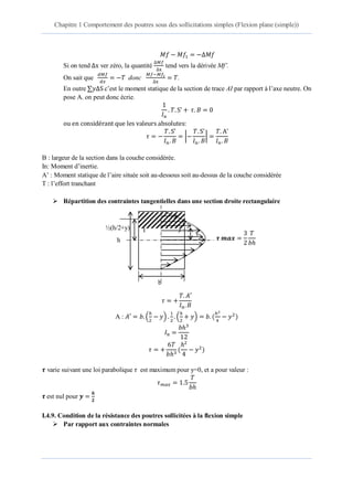 Chapitre 1 Comportement des poutres sous des sollicitations simples (Flexion plane (simple))
3 éme année Licence Dr. Belkadi .A.A 12
1 ∆
Si on tend ∆ ver zéro, la quantité
∆
∆
tend vers la dérivée Mf’.
On sait que donc ∆
.
En outre ∆S c’est le moment statique de la section de trace AI par rapport à l’axe neutre. On
pose A. on peut donc écrie.
S
S
|
S
|
B : largeur de la section dans la couche considérée.
In: Moment d’inertie.
A’ : Moment statique de l’aire située soit au-dessous soit au-dessus de la couche considérée
T : l’effort tranchant
 Répartition des contraintes tangentielles dans une section droite rectangulaire
A : ( )
1
( ) ( )
( )
varie suivant une loi parabolique est maximum pour y=0, et a pour valeur :
est nul pour
I.4.9. Condition de la résistance des poutres sollicitées à la flexion simple
 Par rapport aux contraintes normales
y
I J
h
½(h/2+y)
b
𝝉 𝒎𝒂𝒙
𝑇
𝑏
 