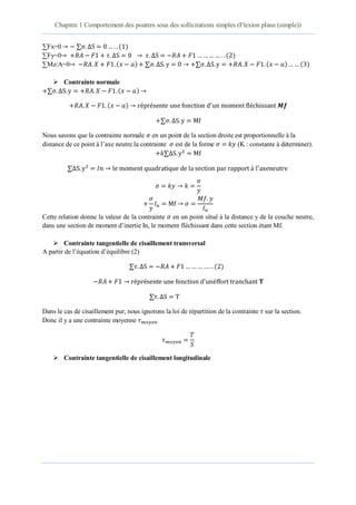 Chapitre 1 Comportement des poutres sous des sollicitations simples (Flexion plane (simple))
3 éme année Licence Dr. Belkadi .A.A 10
∑Fx=0 ∆S ( )
∑Fy=0 ∆S ∆S ( )
∑Mz/A=0 ( ) ∆S ∆S ( ) ( )
 Contrainte normale
∆S ( )
( )
∆S
Nous savons que la contrainte normale en un point de la section droite est proportionnelle à la
distance de ce point à l’axe neutre.la contrainte est de la forme (K : constante à déterminer).
∆S
∆S
Cette relation donne la valeur de la contrainte en un point situé à la distance y de la couche neutre,
dans une section de moment d’inertie In, le moment fléchissant dans cette section étant Mf.
 Contrainte tangentielle de cisaillement transversal
A partir de l’équation d’équilibre (2)
∆S ( )
∆S
Dans le cas de cisaillement pur, nous ignorons la loi de répartition de la contrainte sur la section.
Donc il y a une contrainte moyenne
 Contrainte tangentielle de cisaillement longitudinale
 