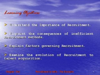 Recruitment in IndiaRecruitment in India –– The ScenarioThe Scenario 11Chapter OneChapter One
Learning ObjectivesLearning Objectives
Understand the Importance of Recruitment.Understand the Importance of Recruitment.
Pinpoint the consequences of inefficientPinpoint the consequences of inefficient
Recruitment methods.Recruitment methods.
Explain factors governing Recruitment.Explain factors governing Recruitment.
Examine the evolution of Recruitment toExamine the evolution of Recruitment to
talent acquisition.talent acquisition.
 