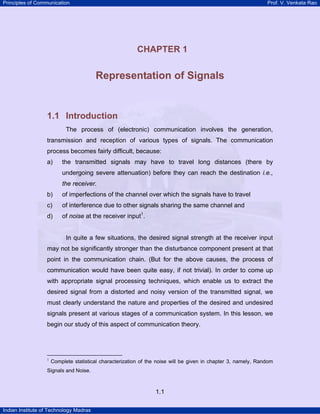 Principles of Communication

Prof. V. Venkata Rao

1

CHAPTER 1

Representation of Signals

1.1 Introduction
The process of (electronic) communication involves the generation,
transmission and reception of various types of signals. The communication
process becomes fairly difficult, because:
a)

the transmitted signals may have to travel long distances (there by
undergoing severe attenuation) before they can reach the destination i.e.,
the receiver.

b)

of imperfections of the channel over which the signals have to travel

c)

of interference due to other signals sharing the same channel and

d)

of noise at the receiver input1.

In quite a few situations, the desired signal strength at the receiver input
may not be significantly stronger than the disturbance component present at that
point in the communication chain. (But for the above causes, the process of
communication would have been quite easy, if not trivial). In order to come up
with appropriate signal processing techniques, which enable us to extract the
desired signal from a distorted and noisy version of the transmitted signal, we
must clearly understand the nature and properties of the desired and undesired
signals present at various stages of a communication system. In this lesson, we
begin our study of this aspect of communication theory.

1

Complete statistical characterization of the noise will be given in chapter 3, namely, Random

Signals and Noise.

1.1
Indian Institute of Technology Madras

 