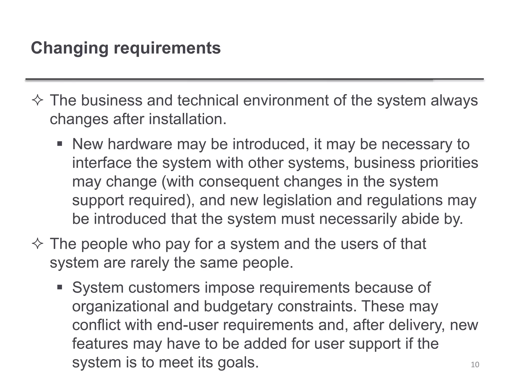 Changing requirements
 The business and technical environment of the system always
changes after installation.
 New hardware may be introduced, it may be necessary to
interface the system with other systems, business priorities
may change (with consequent changes in the system
support required), and new legislation and regulations may
be introduced that the system must necessarily abide by.
 The people who pay for a system and the users of that
system are rarely the same people.
 System customers impose requirements because of
organizational and budgetary constraints. These may
conflict with end-user requirements and, after delivery, new
features may have to be added for user support if the
system is to meet its goals. 10
 