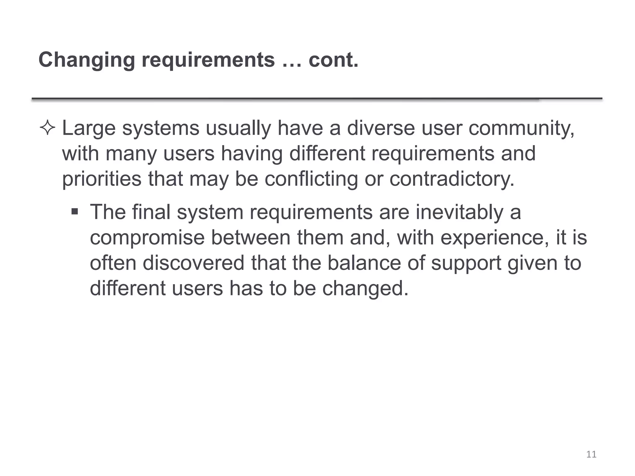 Changing requirements … cont.
 Large systems usually have a diverse user community,
with many users having different requirements and
priorities that may be conflicting or contradictory.
 The final system requirements are inevitably a
compromise between them and, with experience, it is
often discovered that the balance of support given to
different users has to be changed.
11
 